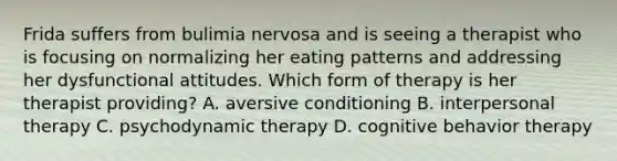 Frida suffers from bulimia nervosa and is seeing a therapist who is focusing on normalizing her eating patterns and addressing her dysfunctional attitudes. Which form of therapy is her therapist providing? A. aversive conditioning B. interpersonal therapy C. psychodynamic therapy D. cognitive behavior therapy