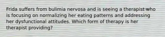 Frida suffers from bulimia nervosa and is seeing a therapist who is focusing on normalizing her eating patterns and addressing her dysfunctional attitudes. Which form of therapy is her therapist providing?