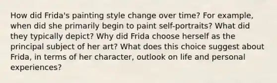 How did Frida's painting style change over time? For example, when did she primarily begin to paint self-portraits? What did they typically depict? Why did Frida choose herself as the principal subject of her art? What does this choice suggest about Frida, in terms of her character, outlook on life and personal experiences?