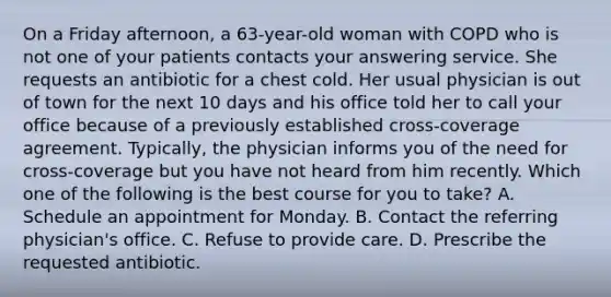 On a Friday afternoon, a 63-year-old woman with COPD who is not one of your patients contacts your answering service. She requests an antibiotic for a chest cold. Her usual physician is out of town for the next 10 days and his office told her to call your office because of a previously established cross-coverage agreement. Typically, the physician informs you of the need for cross-coverage but you have not heard from him recently. Which one of the following is the best course for you to take? A. Schedule an appointment for Monday. B. Contact the referring physician's office. C. Refuse to provide care. D. Prescribe the requested antibiotic.