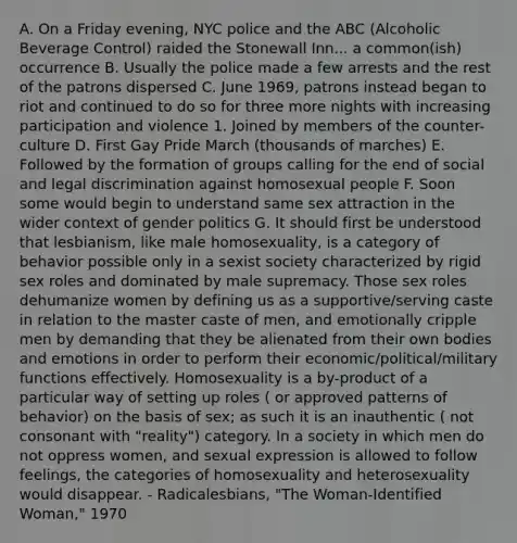 A. On a Friday evening, NYC police and the ABC (Alcoholic Beverage Control) raided the Stonewall Inn... a common(ish) occurrence B. Usually the police made a few arrests and the rest of the patrons dispersed C. June 1969, patrons instead began to riot and continued to do so for three more nights with increasing participation and violence 1. Joined by members of the counter-culture D. First Gay Pride March (thousands of marches) E. Followed by the formation of groups calling for the end of social and legal discrimination against homosexual people F. Soon some would begin to understand same sex attraction in the wider context of gender politics G. It should first be understood that lesbianism, like male homosexuality, is a category of behavior possible only in a sexist society characterized by rigid sex roles and dominated by male supremacy. Those sex roles dehumanize women by defining us as a supportive/serving caste in relation to the master caste of men, and emotionally cripple men by demanding that they be alienated from their own bodies and emotions in order to perform their economic/political/military functions effectively. Homosexuality is a by-product of a particular way of setting up roles ( or approved patterns of behavior) on the basis of sex; as such it is an inauthentic ( not consonant with "reality") category. In a society in which men do not oppress women, and sexual expression is allowed to follow feelings, the categories of homosexuality and heterosexuality would disappear. - Radicalesbians, "The Woman-Identified Woman," 1970