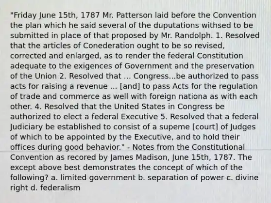 "Friday June 15th, 1787 Mr. Patterson laid before the Convention the plan which he said several of the duputations withsed to be submitted in place of that proposed by Mr. Randolph. 1. Resolved that the articles of Conederation ought to be so revised, corrected and enlarged, as to render the federal Constitution adequate to the exigences of Government and the preservation of the Union 2. Resolved that ... Congress...be authorized to pass acts for raising a revenue ... [and] to pass Acts for the regulation of trade and commerce as well with foreign nationa as with each other. 4. Resolved that the United States in Congress be authorized to elect a federal Executive 5. Resolved that a federal Judiciary be established to consist of a supeme [court] of Judges of which to be appointed by the Executive, and to hold their offices during good behavior." - Notes from the Constitutional Convention as recored by James Madison, June 15th, 1787. The except above best demonstrates the concept of which of the following? a. limited government b. separation of power c. divine right d. federalism