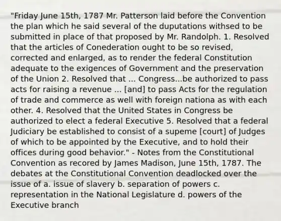 "Friday June 15th, 1787 Mr. Patterson laid before the Convention the plan which he said several of the duputations withsed to be submitted in place of that proposed by Mr. Randolph. 1. Resolved that the articles of Conederation ought to be so revised, corrected and enlarged, as to render the federal Constitution adequate to the exigences of Government and the preservation of the Union 2. Resolved that ... Congress...be authorized to pass acts for raising a revenue ... [and] to pass Acts for the regulation of trade and commerce as well with foreign nationa as with each other. 4. Resolved that the United States in Congress be authorized to elect a federal Executive 5. Resolved that a federal Judiciary be established to consist of a supeme [court] of Judges of which to be appointed by the Executive, and to hold their offices during good behavior." - Notes from the Constitutional Convention as recored by James Madison, June 15th, 1787. The debates at the Constitutional Convention deadlocked over the issue of a. issue of slavery b. separation of powers c. representation in the National Legislature d. powers of the Executive branch