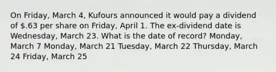 On Friday, March 4, Kufours announced it would pay a dividend of .63 per share on Friday, April 1. The ex-dividend date is Wednesday, March 23. What is the date of record? Monday, March 7 Monday, March 21 Tuesday, March 22 Thursday, March 24 Friday, March 25