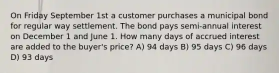 On Friday September 1st a customer purchases a municipal bond for regular way settlement. The bond pays semi-annual interest on December 1 and June 1. How many days of accrued interest are added to the buyer's price? A) 94 days B) 95 days C) 96 days D) 93 days