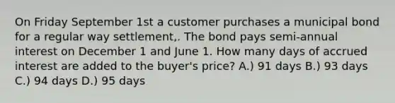 On Friday September 1st a customer purchases a municipal bond for a regular way settlement,. The bond pays semi-annual interest on December 1 and June 1. How many days of accrued interest are added to the buyer's price? A.) 91 days B.) 93 days C.) 94 days D.) 95 days