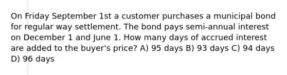 On Friday September 1st a customer purchases a municipal bond for regular way settlement. The bond pays semi-annual interest on December 1 and June 1. How many days of accrued interest are added to the buyer's price? A) 95 days B) 93 days C) 94 days D) 96 days