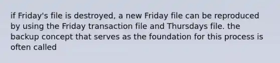 if Friday's file is destroyed, a new Friday file can be reproduced by using the Friday transaction file and Thursdays file. the backup concept that serves as the foundation for this process is often called