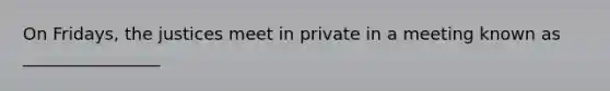 On Fridays, the justices meet in private in a meeting known as ________________