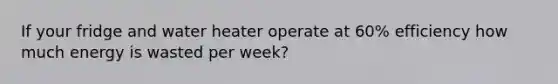 If your fridge and water heater operate at 60% efficiency how much energy is wasted per week?