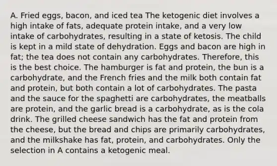 A. Fried eggs, bacon, and iced tea The ketogenic diet involves a high intake of fats, adequate protein intake, and a very low intake of carbohydrates, resulting in a state of ketosis. The child is kept in a mild state of dehydration. Eggs and bacon are high in fat; the tea does not contain any carbohydrates. Therefore, this is the best choice. The hamburger is fat and protein, the bun is a carbohydrate, and the French fries and the milk both contain fat and protein, but both contain a lot of carbohydrates. The pasta and the sauce for the spaghetti are carbohydrates, the meatballs are protein, and the garlic bread is a carbohydrate, as is the cola drink. The grilled cheese sandwich has the fat and protein from the cheese, but the bread and chips are primarily carbohydrates, and the milkshake has fat, protein, and carbohydrates. Only the selection in A contains a ketogenic meal.