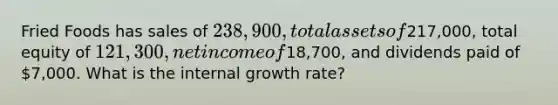 Fried Foods has sales of 238,900, total assets of217,000, total equity of 121,300, net income of18,700, and dividends paid of 7,000. What is the internal growth rate?