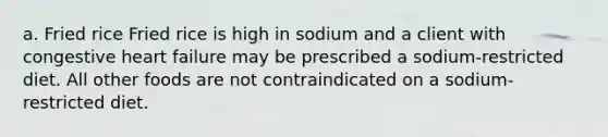 a. Fried rice Fried rice is high in sodium and a client with congestive heart failure may be prescribed a sodium-restricted diet. All other foods are not contraindicated on a sodium-restricted diet.