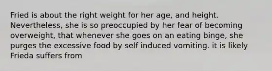 Fried is about the right weight for her age, and height. Nevertheless, she is so preoccupied by her fear of becoming overweight, that whenever she goes on an eating binge, she purges the excessive food by self induced vomiting. it is likely Frieda suffers from