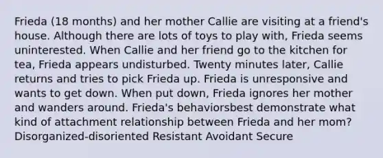 Frieda (18 months) and her mother Callie are visiting at a friend's house. Although there are lots of toys to play with, Frieda seems uninterested. When Callie and her friend go to the kitchen for tea, Frieda appears undisturbed. Twenty minutes later, Callie returns and tries to pick Frieda up. Frieda is unresponsive and wants to get down. When put down, Frieda ignores her mother and wanders around. Frieda's behaviorsbest demonstrate what kind of attachment relationship between Frieda and her mom? Disorganized-disoriented Resistant Avoidant Secure