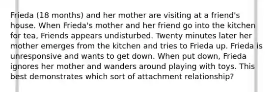Frieda (18 months) and her mother are visiting at a friend's house. When Frieda's mother and her friend go into the kitchen for tea, Friends appears undisturbed. Twenty minutes later her mother emerges from the kitchen and tries to Frieda up. Frieda is unresponsive and wants to get down. When put down, Frieda ignores her mother and wanders around playing with toys. This best demonstrates which sort of attachment relationship?