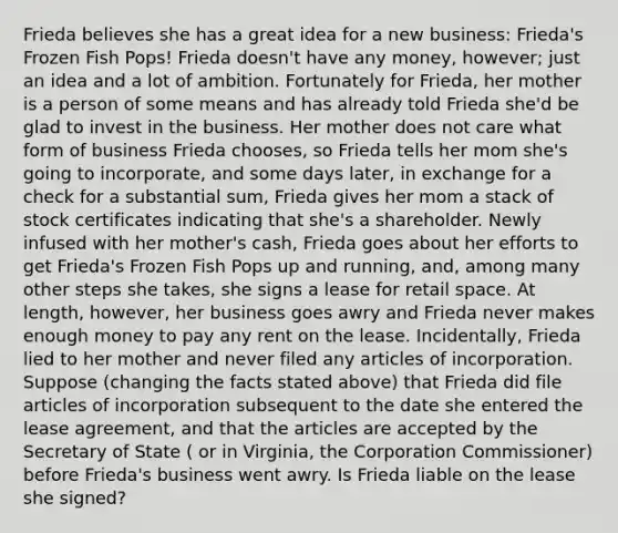 Frieda believes she has a great idea for a new business: Frieda's Frozen Fish Pops! Frieda doesn't have any money, however; just an idea and a lot of ambition. Fortunately for Frieda, her mother is a person of some means and has already told Frieda she'd be glad to invest in the business. Her mother does not care what form of business Frieda chooses, so Frieda tells her mom she's going to incorporate, and some days later, in exchange for a check for a substantial sum, Frieda gives her mom a stack of stock certificates indicating that she's a shareholder. Newly infused with her mother's cash, Frieda goes about her efforts to get Frieda's Frozen Fish Pops up and running, and, among many other steps she takes, she signs a lease for retail space. At length, however, her business goes awry and Frieda never makes enough money to pay any rent on the lease. Incidentally, Frieda lied to her mother and never filed any articles of incorporation. Suppose (changing the facts stated above) that Frieda did file articles of incorporation subsequent to the date she entered the lease agreement, and that the articles are accepted by the Secretary of State ( or in Virginia, the Corporation Commissioner) before Frieda's business went awry. Is Frieda liable on the lease she signed?