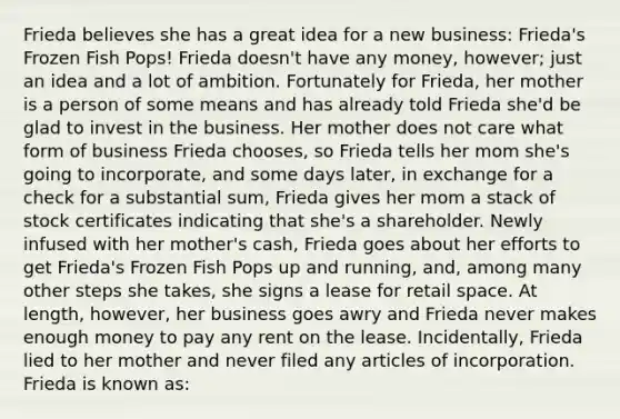 Frieda believes she has a great idea for a new business: Frieda's Frozen Fish Pops! Frieda doesn't have any money, however; just an idea and a lot of ambition. Fortunately for Frieda, her mother is a person of some means and has already told Frieda she'd be glad to invest in the business. Her mother does not care what form of business Frieda chooses, so Frieda tells her mom she's going to incorporate, and some days later, in exchange for a check for a substantial sum, Frieda gives her mom a stack of stock certificates indicating that she's a shareholder. Newly infused with her mother's cash, Frieda goes about her efforts to get Frieda's Frozen Fish Pops up and running, and, among many other steps she takes, she signs a lease for retail space. At length, however, her business goes awry and Frieda never makes enough money to pay any rent on the lease. Incidentally, Frieda lied to her mother and never filed any articles of incorporation. Frieda is known as: