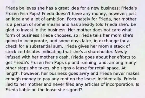 Frieda believes she has a great idea for a new business: Frieda's Frozen Fish Pops! Frieda doesn't have any money, however; just an idea and a lot of ambition. Fortunately for Frieda, her mother is a person of some means and has already told Frieda she'd be glad to invest in the business. Her mother does not care what form of business Frieda chooses, so Frieda tells her mom she's going to incorporate, and some days later, in exchange for a check for a substantial sum, Frieda gives her mom a stack of stock certificates indicating that she's a shareholder. Newly infused with her mother's cash, Frieda goes about her efforts to get Frieda's Frozen Fish Pops up and running, and, among many other steps she takes, she signs a lease for retail space. At length, however, her business goes awry and Frieda never makes enough money to pay any rent on the lease. Incidentally, Frieda lied to her mother and never filed any articles of incorporation. Is Frieda liable on the lease she signed?