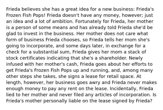 Frieda believes she has a great idea for a new business: Frieda's Frozen Fish Pops! Frieda doesn't have any money, however; just an idea and a lot of ambition. Fortunately for Frieda, her mother is a person of some means and has already told Frieda she'd be glad to invest in the business. Her mother does not care what form of business Frieda chooses, so Frieda tells her mom she's going to incorporate, and some days later, in exchange for a check for a substantial sum, Frieda gives her mom a stack of stock certificates indicating that she's a shareholder. Newly infused with her mother's cash, Frieda goes about her efforts to get Frieda's Frozen Fish Pops up and running, and, among many other steps she takes, she signs a lease for retail space. At length, however, her business goes awry and Frieda never makes enough money to pay any rent on the lease. Incidentally, Frieda lied to her mother and never filed any articles of incorporation. Is Frieda's mother personally liable on the lease signed by Frieda?