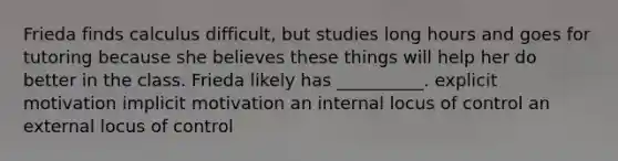 Frieda finds calculus difficult, but studies long hours and goes for tutoring because she believes these things will help her do better in the class. Frieda likely has __________. explicit motivation implicit motivation an internal locus of control an external locus of control