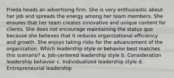 Frieda heads an advertising firm. She is very enthusiastic about her job and spreads the energy among her team members. She ensures that her team creates innovative and unique content for clients. She does not encourage maintaining the status quo because she believes that it reduces organizational efficiency and growth. She enjoys taking risks for the advancement of the organization. Which leadership style or behavior best matches this scenario? a. Job-centered leadership style b. Consideration leadership behavior c. Individualized leadership style d. Entrepreneurial leadership