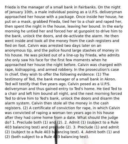 Frieda is the manager of a small bank in Fairbanks. On the night of January 10th, a male individual posing as a U.P.S. deliveryman approached her house with a package. Once inside her house, he put on a mask, grabbed Frieda, tied her to a chair and raped her, then spent the night in the house, leaving her bound. In the early morning he untied her and forced her at gunpoint to drive him to the bank, unlock the doors, and de-activate the alarm. He then went inside and took all the money from the cash registers and fled on foot. Calvin was arrested two days later on an anonymous tip, and the police found large stashes of money in his house. He was picked out of a line-up by Frieda, who admits she only saw his face for the first few moments when he approached her house the night before. Calvin was charged with rape, kidnapping, and armed robbery. In the prosecution's case in chief, they wish to offer the following evidence: (1) The testimony of Ted, the bank manager of a small bank in Akron. Ted will testify that five years ago, Calvin posed as a U.P.S. deliveryman and thus gained entry to Ted's home. He tied Ted to a chair and left him bound all night, and the next morning forced Ted to drive him to Ted's bank, unlock the doors and disarm the alarm system. Calvin then stole all the money in the cash registers. (2) A certificate of conviction for rape, in which Calvin was convicted of raping a woman ten years ago in his house after they had come home from a date. What should the judge do? 1. Preclude both (1) and (2). 2. Admit (1) (subject to a Rule 403 balancing test) and preclude (2). 3. Preclude (1) and admit (2) (subject to a Rule 403 balancing test). 4. Admit both (1) and (2) (both subject to a Rule 403 balancing test).