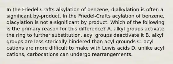 In the Friedel-Crafts alkylation of benzene, dialkylation is often a significant by-product. In the Friedel-Crafts acylation of benzene, diacylation is not a significant by-product. Which of the following is the primary reason for this difference? A. alkyl groups activate the ring to further substitution, acyl groups deactivate it B. alkyl groups are less sterically hindered than acyl grounds C. acyl cations are more difficult to make with Lewis acids D. unlike acyl cations, carbocations can undergo rearrangements.