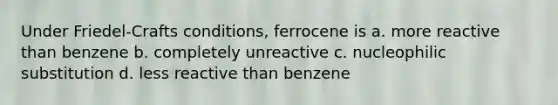 Under Friedel-Crafts conditions, ferrocene is a. more reactive than benzene b. completely unreactive c. nucleophilic substitution d. less reactive than benzene