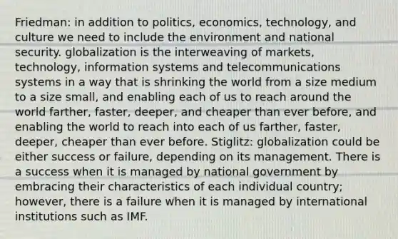 Friedman: in addition to politics, economics, technology, and culture we need to include the environment and national security. globalization is the interweaving of markets, technology, information systems and telecommunications systems in a way that is shrinking the world from a size medium to a size small, and enabling each of us to reach around the world farther, faster, deeper, and cheaper than ever before, and enabling the world to reach into each of us farther, faster, deeper, cheaper than ever before. Stiglitz: globalization could be either success or failure, depending on its management. There is a success when it is managed by national government by embracing their characteristics of each individual country; however, there is a failure when it is managed by international institutions such as IMF.