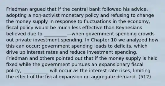 Friedman argued that if the central bank followed his advice, adopting a non-activist monetary policy and refusing to change the money supply in response to fluctuations in the economy, fiscal policy would be much less effective than Keynesians believed due to __________—when government spending crowds out private investment spending. In Chapter 10 we analyzed how this can occur: government spending leads to deficits, which drive up interest rates and reduce investment spending. Friedman and others pointed out that if the money supply is held fixed while the government pursues an expansionary fiscal policy, ___________ will occur as the interest rate rises, limiting the effect of the fiscal expansion on aggregate demand. (512)