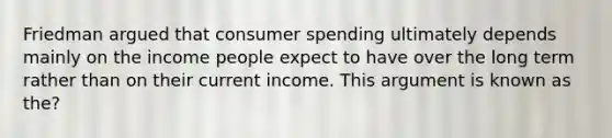 Friedman argued that consumer spending ultimately depends mainly on the income people expect to have over the long term rather than on their current income. This argument is known as the?