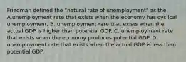 Friedman defined the​ "natural rate of​ unemployment" as the A.unemployment rate that exists when the economy has cyclical unemployment. B. unemployment rate that exists when the actual GDP is higher than potential GDP. C. unemployment rate that exists when the economy produces potential GDP. D. unemployment rate that exists when the actual GDP is less than potential GDP.