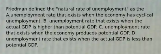 Friedman defined the​ "natural rate of​ unemployment" as the A.unemployment rate that exists when the economy has cyclical unemployment. B. unemployment rate that exists when the actual GDP is higher than potential GDP. C. unemployment rate that exists when the economy produces potential GDP. D. unemployment rate that exists when the actual GDP is less than potential GDP.