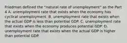 Friedman defined the​ "natural rate of​ unemployment" as the Part 4 A. unemployment rate that exists when the economy has cyclical unemployment. B. unemployment rate that exists when the actual GDP is less than potential GDP. C. unemployment rate that exists when the economy produces potential GDP. D. unemployment rate that exists when the actual GDP is higher than potential GDP.