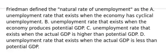 Friedman defined the​ "natural rate of​ unemployment" as the A. unemployment rate that exists when the economy has cyclical unemployment. B. unemployment rate that exists when the economy produces potential GDP. C. unemployment rate that exists when the actual GDP is higher than potential GDP. D. unemployment rate that exists when the actual GDP is less than potential GDP.