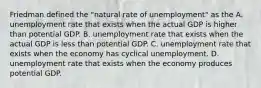 Friedman defined the​ "natural rate of​ unemployment" as the A. unemployment rate that exists when the actual GDP is higher than potential GDP. B. unemployment rate that exists when the actual GDP is less than potential GDP. C. unemployment rate that exists when the economy has cyclical unemployment. D. unemployment rate that exists when the economy produces potential GDP.