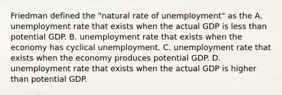 Friedman defined the​ "natural rate of​ unemployment" as the A. unemployment rate that exists when the actual GDP is less than potential GDP. B. unemployment rate that exists when the economy has cyclical unemployment. C. unemployment rate that exists when the economy produces potential GDP. D. unemployment rate that exists when the actual GDP is higher than potential GDP.