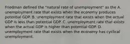 Friedman defined the​ "natural rate of​ unemployment" as the A. unemployment rate that exists when the economy produces potential GDP. B. unemployment rate that exists when the actual GDP is less than potential GDP. C. unemployment rate that exists when the actual GDP is higher than potential GDP. D. unemployment rate that exists when the economy has cyclical unemployment.