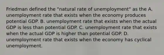 Friedman defined the​ "natural rate of​ unemployment" as the A. unemployment rate that exists when the economy produces potential GDP. B. unemployment rate that exists when the actual GDP is less than potential GDP. C. unemployment rate that exists when the actual GDP is higher than potential GDP. D. unemployment rate that exists when the economy has cyclical unemployment.