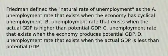 Friedman defined the​ "natural rate of​ unemployment" as the A. unemployment rate that exists when the economy has cyclical unemployment. B. unemployment rate that exists when the actual GDP is higher than potential GDP. C. unemployment rate that exists when the economy produces potential GDP. D. unemployment rate that exists when the actual GDP is less than potential GDP.