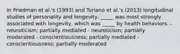 In Friedman et al.'s (1993) and Turiano et al.'s (2013) longitudinal studies of personality and longevity, _____ was most strongly associated with longevity, which was _____ by health behaviors. - neuroticism; partially mediated - neuroticism; partially moderated - conscientiousness; partially mediated - conscientiousness; partially moderated