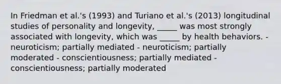 In Friedman et al.'s (1993) and Turiano et al.'s (2013) longitudinal studies of personality and longevity, _____ was most strongly associated with longevity, which was _____ by health behaviors. - neuroticism; partially mediated - neuroticism; partially moderated - conscientiousness; partially mediated - conscientiousness; partially moderated