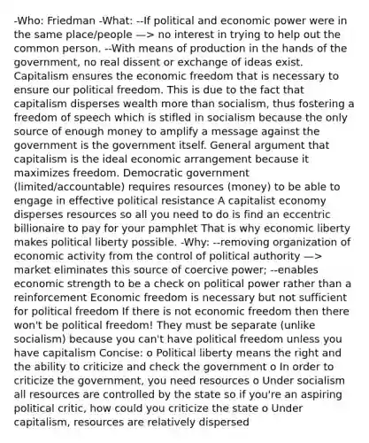 -Who: Friedman -What: --If political and economic power were in the same place/people —> no interest in trying to help out the common person. --With means of production in the hands of the government, no real dissent or exchange of ideas exist. Capitalism ensures the economic freedom that is necessary to ensure our political freedom. This is due to the fact that capitalism disperses wealth more than socialism, thus fostering a freedom of speech which is stifled in socialism because the only source of enough money to amplify a message against the government is the government itself. General argument that capitalism is the ideal economic arrangement because it maximizes freedom. Democratic government (limited/accountable) requires resources (money) to be able to engage in effective political resistance A capitalist economy disperses resources so all you need to do is find an eccentric billionaire to pay for your pamphlet That is why economic liberty makes political liberty possible. -Why: --removing organization of economic activity from the control of political authority —> market eliminates this source of coercive power; --enables economic strength to be a check on political power rather than a reinforcement Economic freedom is necessary but not sufficient for political freedom If there is not economic freedom then there won't be political freedom! They must be separate (unlike socialism) because you can't have political freedom unless you have capitalism Concise: o Political liberty means the right and the ability to criticize and check the government o In order to criticize the government, you need resources o Under socialism all resources are controlled by the state so if you're an aspiring political critic, how could you criticize the state o Under capitalism, resources are relatively dispersed