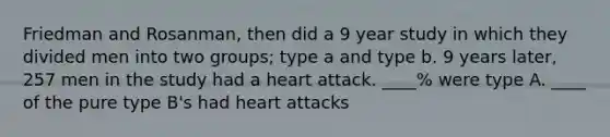 Friedman and Rosanman, then did a 9 year study in which they divided men into two groups; type a and type b. 9 years later, 257 men in the study had a heart attack. ____% were type A. ____ of the pure type B's had heart attacks