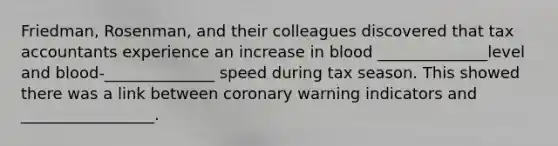 Friedman, Rosenman, and their colleagues discovered that tax accountants experience an increase in blood ______________level and blood-______________ speed during tax season. This showed there was a link between coronary warning indicators and _________________.