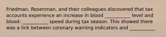 Friedman, Rosenman, and their colleagues discovered that tax accounts experience an increase in blood ___________ level and blood- ___________ speed during tax season. This showed there was a link between coronary warning indicators and ___________