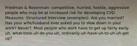 Friedman & Rosenman- competitive, hurried, hostile, aggressive people who may be at increased risk for developing CVD. Measures -Structured Interview (examples). Are you married? Has your wife/husband ever asked you to slow down in your work? Never?. Most people who work have to get up fairly early-uh, what-time-uh-do-you-uh, ordinarily-uh-have-uh-to-uh-uh-get up?