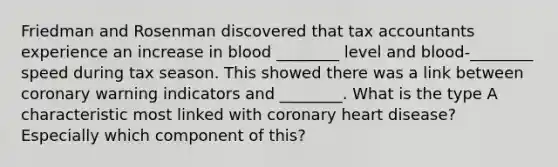 Friedman and Rosenman discovered that tax accountants experience an increase in blood ________ level and blood-________ speed during tax season. This showed there was a link between coronary warning indicators and ________. What is the type A characteristic most linked with coronary heart disease? Especially which component of this?