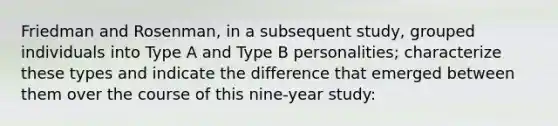 Friedman and Rosenman, in a subsequent study, grouped individuals into Type A and Type B personalities; characterize these types and indicate the difference that emerged between them over the course of this nine-year study: